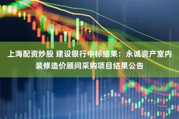上海配资炒股 建设银行中标结果：永诚资产室内装修造价顾问采购项目结果公告