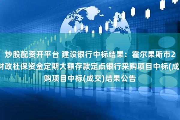 炒股配资开平台 建设银行中标结果：霍尔果斯市2025年本级财政社保资金定期大额存款定点银行采购项目中标(成交)结果公告