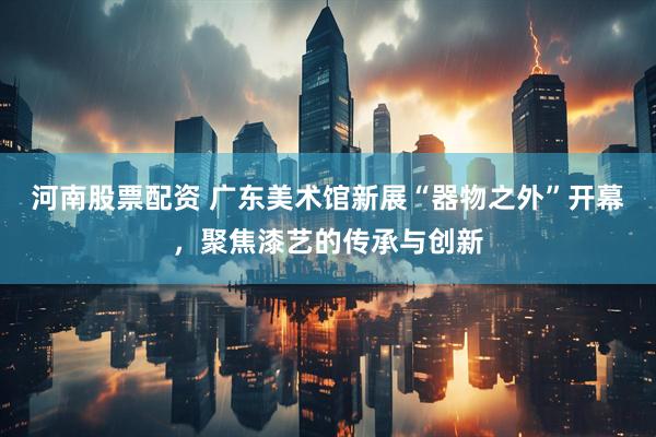 河南股票配资 广东美术馆新展“器物之外”开幕，聚焦漆艺的传承与创新