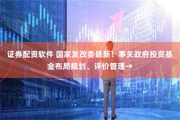 证券配资软件 国家发改委最新！事关政府投资基金布局规划、评价管理→
