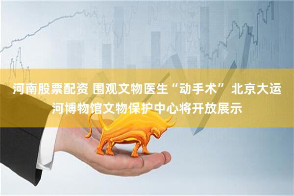 河南股票配资 围观文物医生“动手术” 北京大运河博物馆文物保护中心将开放展示
