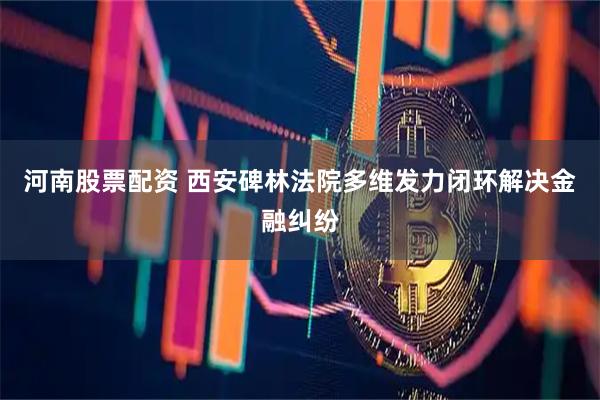 河南股票配资 西安碑林法院多维发力闭环解决金融纠纷