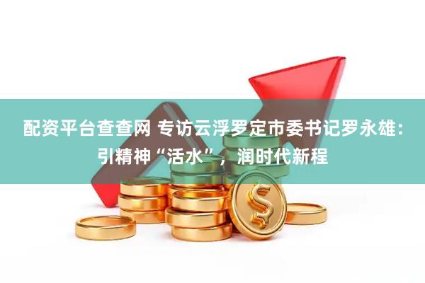 配资平台查查网 专访云浮罗定市委书记罗永雄：引精神“活水”，润时代新程