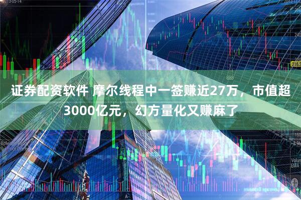 证券配资软件 摩尔线程中一签赚近27万，市值超3000亿元，幻方量化又赚麻了