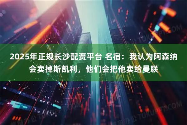 2025年正规长沙配资平台 名宿：我认为阿森纳会卖掉斯凯利，他们会把他卖给曼联