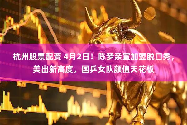 杭州股票配资 4月2日！陈梦亲宣加盟脱口秀，美出新高度，国乒女队颜值天花板