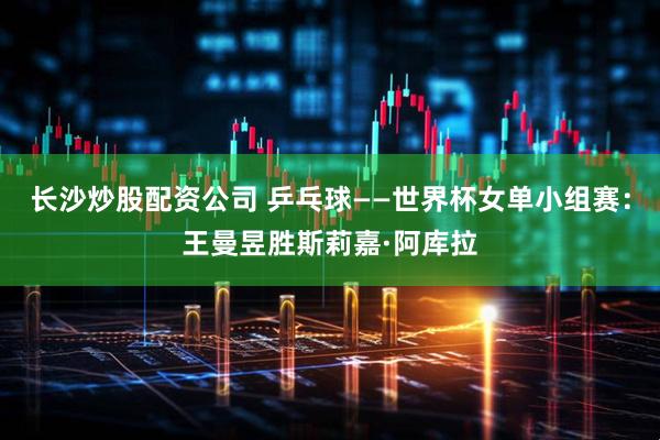 长沙炒股配资公司 乒乓球——世界杯女单小组赛：王曼昱胜斯莉嘉·阿库拉