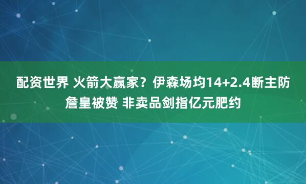 配资世界 火箭大赢家？伊森场均14+2.4断主防詹皇被赞 非卖品剑指亿元肥约