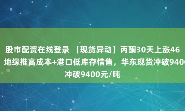 股市配资在线登录 【现货异动】丙酮30天上涨46.88%！地缘推高成本+港口低库存惜售，华东现货冲破9400元/吨